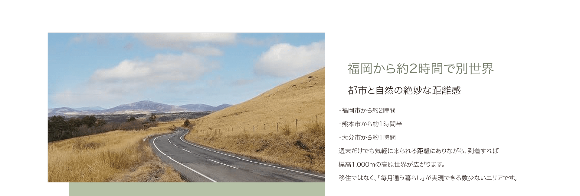 福岡から約2時間で別世界 都市と自然の絶妙な距離感 ・福岡市から約2時間 ・熊本市から約1時間半 ・大分市から約1時間 週末だけでも気軽に来られる距離にありながら、到着すれば標高1,000mの高原世界が広がります。移住ではなく、「毎月通う暮らし」が実現できる数少ないエリアです。