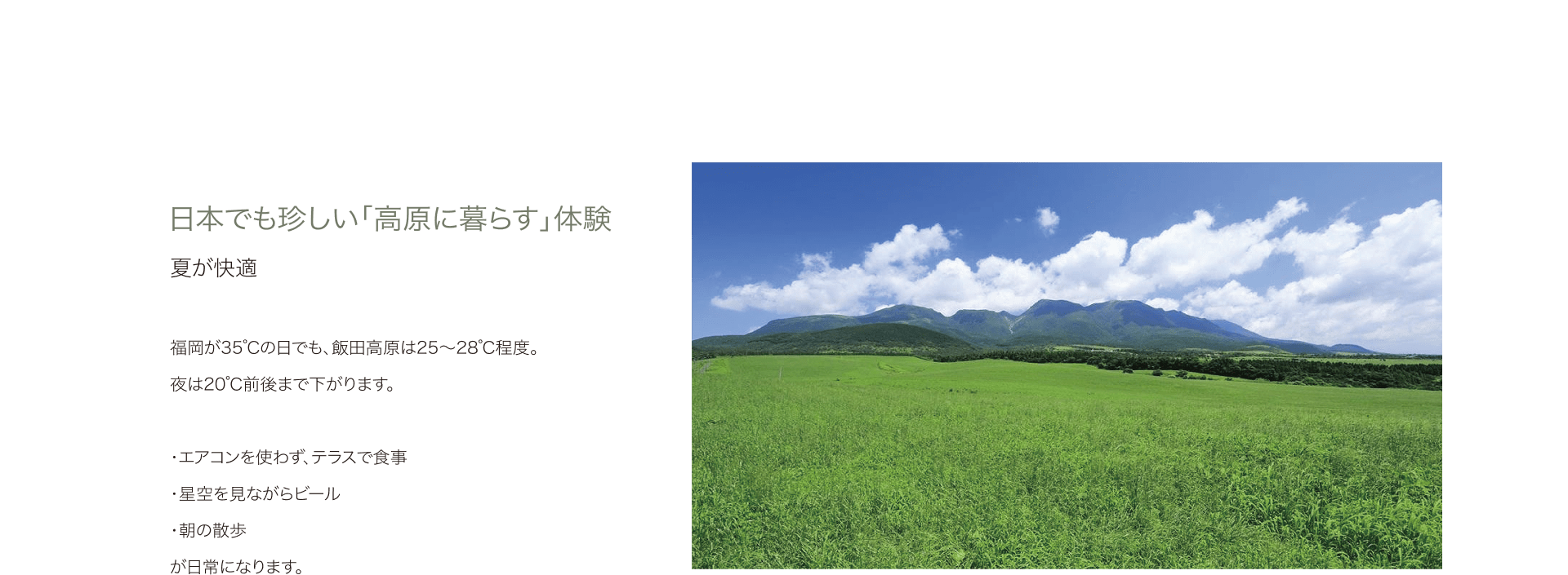 日本でも珍しい「高原に暮らす」体験 夏が快適 福岡が35℃の日でも、飯田高原は25〜28℃程度。夜は20℃前後まで下がります。 ・エアコンを使わず、テラスで食事 ・星空を見ながらビール ・朝の散歩 が日常になります。