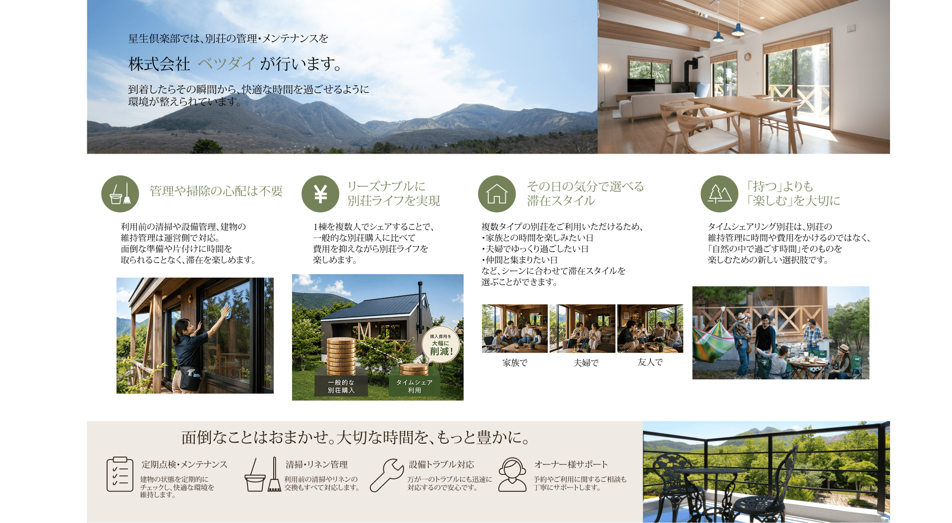 星生倶楽部では、別荘の管理・メンテナンスを株式会社ベツダイが行います。到着したらその瞬間から、快適な時間を過ごせるように環境が整えられています。管理や掃除の心配は不要 利用前の清掃や設備管理、建物の維持管理は運営側で対応。面倒な準備や片付けに時間を取られることなく、滞在を楽しめます。リーズナブルに別荘ライフを実現 1棟を複数人でシェアすることで、一般的な別荘購入に比べて費用を抑えながら別荘ライフを楽しめます。その日の気分で選べる滞在スタイル 複数タイプの別荘をご利用いただけるため、・家族との時間を楽しみたい日・夫婦でゆっくり過ごしたい日・仲間と集まりたい日など、シーンに合わせて滞在スタイルを選ぶことができます。「持つ」よりも「楽しむ」を大切に タイムシェアリング別荘は、別荘の維持管理に時間や費用をかけるのではなく、「自然の中で過ごす時間」そのものを楽しむための新しい選択肢です。面倒なことはおまかせ。大切な時間を、もっと豊かに。定期点検・メンテナンス 建物の状態を定期的にチェックし、快適な環境を維持します。清掃・リネン管理 利用前の清掃やリネンの交換もすべて対応します。設備トラブル対応 万が一のトラブルにも迅速に対応するので安心です。オーナー様サポート 予約やご利用に関するご相談も丁寧にサポートします。